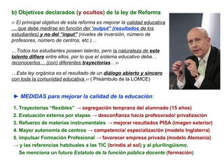 b) Objetivos declarados (y ocultos) de la ley de Reforma
‹‹ El principal objetivo de esta reforma es mejorar la calidad educativa
… que debe medirse en función del “output” (resultados de los
estudiantes) y no del “input” (niveles de inversión, número de
profesores, número de centros, etc.)…

…Todos los estudiantes poseen talento, pero la naturaleza de este
talento difiere entre ellos, por lo que el sistema educativo debe…
reconocerlos… (con) diferentes trayectorias…››

…Esta ley orgánica es el resultado de un diálogo abierto y sincero
con toda la comunidad educativa ›› ( Preámbulo de la LOMCE)


► MEDIDAS para mejorar la calidad de la educación:

1. Trayectorias “flexibles” → segregación temprana del alumnado (15 años)
2. Evaluación externa por etapas → desconfianza hacia profesorado/ privatización
3. Refuerzo de materias instrumentales → mejorar resultados PISA (imagen exterior)
4. Mayor autonomía de centros → competencia/ especialización (modelo Inglaterra)
5. impulsar Formación Profesional → favorecer empresa privada (modelo Alemania)
→ y las referencias habituales a las TIC (brindis al sol) y al plurilingüismo.
   Se menciona un futuro Estatuto de la función pública docente (formación)
 