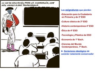 Las asignaturas que pierden

-Educación para la Ciudadanía
 en Primaria y de 3º ESO

-Cultura clásica de 3º ESO

-Historia contemporánea 4º ESO

-Ética de 4º ESO

-Tecnología y Plástica de ESO

-Economía de 1º Bach.

-Ciencias del Mundo
 Contemporáneo, 1º Bach.

► Sectarismo ideológico de
carácter netamente conservador
 