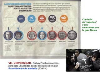 Comisión
                                                    de “expertos”
                                                    y sus
                                                    conexiones con
                                                    la gran Banca




VII.- UNIVERSIDAD.- No hay Prueba de acceso,
pero cada universidad decide si establece o no un
Procedimiento de admisión (60-40%)
 