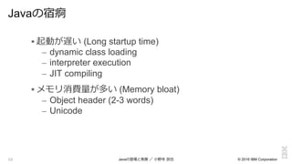 © 2016 IBM Corporation10
Javaの宿痾
! 起動が遅い (Long startup time)
–  dynamic class loading
–  interpreter execution
–  JIT compiling
! メモリ消費量量が多い (Memory bloat)
–  Object header (2-3 words)
–  Unicode
Javaの登場と発展  ／  ⼩小野寺  ⺠民也
 