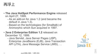 再浮上
!  The Java HotSpot Performance Engine released
on April 27, 1999.
– As an add-on for Java 1.2 (and became the
default in Java 1.3).
– Based on the technologies (for Smalltalk) of
Animorphic which Sun acquired in 1997.
!  Java 2 Enterprise Edition 1.2 released on
December 12, 1999.
– Java Servlet, Java Server Pages (JSP),
Enterprise JavaBeans (EJB), Java Transaction
API (JTA), Java Message Service (JMS), …
12 Javaの登場と発展  ／  ⼩小野寺  ⺠民也
 