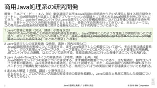 © 2016 IBM Corporation
概要：⽇日本アイ・ビー・エム（株）東京基礎研究所はJava⾔言語の黎黎明期からその処理理系に関する研究開発を
リードし，IBM開発部⾨門と協業して業務アプリケーションの基盤として使われるJava処理理系を世に送り出し
てきた．特に，Just-In-TimeコンパイラとJava仮想マシンの主要構成要素については各種の先進的技術を考
案し，世界トップクラスの性能を達成するとともに，多数の学会発表も⾏行行ってきている．本セミナーでは，
この商⽤用Java処理理系の研究開発に関する経験をもとに，以下の内容について述べる．
1 Javaの登場と発展（30分，講師：⼩小野寺⺠民也）
1995年年のJavaの登場とその後の受容の過程を概観し，Java登場時にどのような性能上の課題があったかを
述べ，続く２つのセッションへの導⼊入とする．また，性能向上の研究開発における標準ベンチマークの重
要さについても⾔言及する(「まとめと展望」へ移動).
2 Java仮想マシンの実装技術（2時間，講師：河内⾕谷清久仁）
Java⾔言語処理理系の実装について詳説する．まずJava仮想マシンの概要について述べ，その主要な構成要素
として，クラス管理理とインタープリタ，ヒープ管理理とガベージコレクション，スレッド管理理と同期機構，
JITコンパイラとの連携，などについて説明する．性能改善のために⾏行行った各種⼿手法についても触れる．
3 Java Just-In-Timeコンパイラの実装技術（2時間，講師：⽯石崎⼀一明）
Javaの動的コンパイラの実装について詳説する．まず構成の概要について述べ，主な最適化，動的コンパ
イラ特有の最適化，Java⾔言語特有の最適化，について説明する．また，Java⾔言語からSIMDやGPUなどの
ハードウェア機構を使う試みについても述べる．商⽤用コンパイラの実装に関する経験談についても触れる．
4 まとめと展望（1時間，講師：⼩小野寺⺠民也）
まとめとして，プログラミング⾔言語の実装技術の歴史を概観し，Javaの誕⽣生と発展に果たした役割につい
て考えてみたい．
2
商⽤用Java処理理系の研究開発
Javaの登場と発展  ／  ⼩小野寺  ⺠民也
 