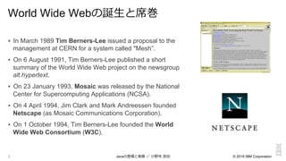 © 2016 IBM Corporation5
World Wide Webの誕⽣生と席巻
!  In March 1989 Tim Berners-Lee issued a proposal to the
management at CERN for a system called "Mesh”.
!  On 6 August 1991, Tim Berners-Lee published a short
summary of the World Wide Web project on the newsgroup
alt.hypertext.
!  On 23 January 1993, Mosaic was released by the National
Center for Supercomputing Applications (NCSA).
!  On 4 April 1994, Jim Clark and Mark Andreessen founded
Netscape (as Mosaic Communications Corporation).
!  On 1 October 1994, Tim Berners-Lee founded the World
Wide Web Consortium (W3C).
Javaの登場と発展  ／  ⼩小野寺  ⺠民也
 