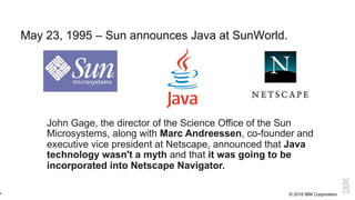 © 2016 IBM Corporation
May 23, 1995 – Sun announces Java at SunWorld.
6
May 1995
John Gage, the director of the Science Office of the Sun
Microsystems, along with Marc Andreessen, co-founder and
executive vice president at Netscape, announced that Java
technology wasn't a myth and that it was going to be
incorporated into Netscape Navigator.
 