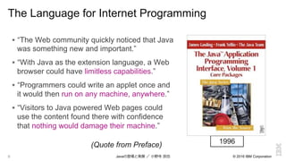 © 2016 IBM Corporation8
The Language for Internet Programming
!  “The Web community quickly noticed that Java
was something new and important.”
!  “With Java as the extension language, a Web
browser could have limitless capabilities.”
!  “Programmers could write an applet once and
it would then run on any machine, anywhere.”
!  “Visitors to Java powered Web pages could
use the content found there with confidence
that nothing would damage their machine.”
1996(Quote from Preface)
Javaの登場と発展  ／  ⼩小野寺  ⺠民也
 