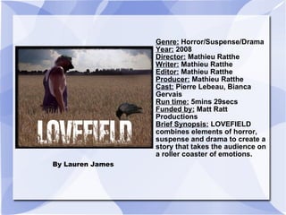 By Lauren James  Genre:  Horror/Suspense/Drama Year:  2008 Director:  Mathieu Ratthe Writer:  Mathieu Ratthe Editor:  Mathieu Ratthe Producer:  Mathieu Ratthe  Cast:  Pierre Lebeau, Bianca Gervais  Run time:  5mins 29secs Funded by:  Matt Ratt Productions  Brief Synopsis:  LOVEFIELD combines elements of horror, suspense and drama to create a story that takes the audience on a roller coaster of emotions.  