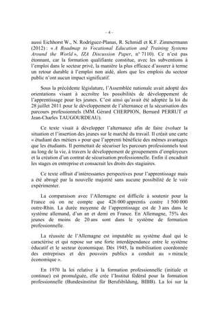 – 4 –
aussi Eichhorst W., N. Rodríguez-Planas, R. Schmidl et K.F. Zimmermann
(2012) : « A Roadmap to Vocational Education and Training Systems
Around the World », IZA Discussion Paper, n° 7110). Ce n’est pas
étonnant, car la formation qualifiante constitue, avec les subventions à
l’emploi dans le secteur privé, la manière la plus efficace d’assurer à terme
un retour durable à l’emploi non aidé, alors que les emplois du secteur
public n’ont aucun impact significatif.
Sous la précédente législature, l’Assemblée nationale avait adopté des
orientations visant à accroître les possibilités de développement de
l’apprentissage pour les jeunes. C’est ainsi qu’avait été adoptée la loi du
28 juillet 2011 pour le développement de l’alternance et la sécurisation des
parcours professionnels (MM. Gérard CHERPION, Bernard PERRUT et
Jean-Charles TAUGOURDEAU).
Ce texte visait à développer l’alternance afin de faire évoluer la
situation et l’insertion des jeunes sur le marché du travail. Il créait une carte
« étudiant des métiers » pour que l’apprenti bénéficie des mêmes avantages
que les étudiants. Il permettait de sécuriser les parcours professionnels tout
au long de la vie, à travers le développement de groupements d’employeurs
et la création d’un contrat de sécurisation professionnelle. Enfin il encadrait
les stages en entreprise et consacrait les droits des stagiaires.
Ce texte offrait d’intéressantes perspectives pour l’apprentissage mais
a été abrogé par la nouvelle majorité sans aucune possibilité de le voir
expérimenter.
La comparaison avec l’Allemagne est difficile à soutenir pour la
France où on ne compte que 426 000 apprentis contre 1 500 000
outre-Rhin. La durée moyenne de l’apprentissage est de 3 ans dans le
système allemand, d’un an et demi en France. En Allemagne, 75% des
jeunes de moins de 20 ans sont dans le système de formation
professionnelle.
La réussite de l’Allemagne est imputable au système dual qui le
caractérise et qui repose sur une forte interdépendance entre le système
éducatif et le secteur économique. Dès 1945, la mobilisation coordonnée
des entreprises et des pouvoirs publics a conduit au « miracle
économique ».
En 1970 la loi relative à la formation professionnelle (initiale et
continue) est promulguée, elle crée l’Institut fédéral pour la formation
professionnelle (Bundesinstitut für Berufsbildung, BIBB). La loi sur la
 