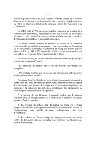 – 5 –
formation professionnelle de 2005 confère au BIBB, chargé de la maîtrise
d’œuvre de la formation professionnelle, des compétences réglementaires.
Le BIBB est placé sous la tutelle du ministère fédéral de l’Éducation et de
la recherche.
Le BIBB offre à l’Allemagne un véritable instrument de pilotage de la
formation professionnelle, étroitement associé aux besoins de l’économie
allemande et qui cumule les avantages d’une maîtrise d’œuvre centrale et
d’opérateurs décentralisés et largement autonomes.
Le niveau central conserve la maîtrise au niveau de la formation
professionnelle en veillant à son unicité, et ce, pour toutes les formations.
Le niveau central a rationnalisé la définition du champ des métiers qui sont
passés de 900 en 1945, à 370 aujourd’hui. Enfin c’est au niveau central que
sont définis les principes de la gouvernance du système.
- L’alternance repose sur une combinaison entre formation (2 jours) et
présence en entreprise (3 jours).
- La primauté du métier repose sur les besoins spécifiques des
entreprises.
- Un pilotage tripartite qui repose sur une combinaison entre pouvoirs
publics, entreprises et salariés.
Au niveau local, les Länder et leurs chambres consulaires assurent la
supervision de l’offre de formation professionnelle (labellisation, validation
des formations, des cursus, des dispositifs d’orientation), organisent les
examens et la validation des diplômes, coordonnent les négociations de
branches pour la rémunération des apprentis.
À la lumière de ces éléments, il apparaît évident que le système
allemand offre un modèle intéressant à analyser en s’appuyant sur quatre
axes de réflexion essentiels :
1 – La réforme du collège afin de mettre un terme au « collège
unique » qui affaiblit notre système éducatif et en transformant la voie de
l’apprentissage pour qu’elle devienne, juridiquement, une voie
d’orientation.
2 – La réforme de l’apprentissage en augmentant et en structurant
l’offre de formation afin de permettre une meilleure mobilisation des
acteurs économiques.
 