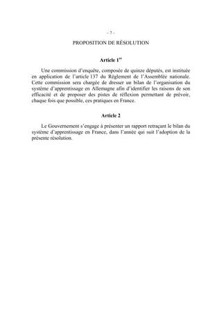 – 7 –
PROPOSITION DE RÉSOLUTION
Article 1er
Une commission d’enquête, composée de quinze députés, est instituée
en application de l’article 137 du Règlement de l’Assemblée nationale.
Cette commission sera chargée de dresser un bilan de l’organisation du
système d’apprentissage en Allemagne afin d’identifier les raisons de son
efficacité et de proposer des pistes de réflexion permettant de prévoir,
chaque fois que possible, ces pratiques en France.
Article 2
Le Gouvernement s’engage à présenter un rapport retraçant le bilan du
système d’apprentissage en France, dans l’année qui suit l’adoption de la
présente résolution.
 