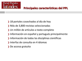Principales características del PPL 18 portales cosechados al día de hoy Más de 3,800 revistas seleccionadas Un millón de artículos a texto completo Información en español y portugués principalmente Información de todas las disciplinas científicas Interfaz de consulta en 4 idiomas De acceso gratuito 