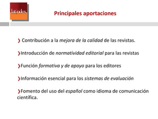 Principales aportaciones Contribución a la  mejora de la calidad  de las revistas. Introducción de  normatividad editorial  para las revistas Función  formativa y de apoyo  para los editores Información esencial para los  sistemas de evaluación Fomento del uso del  español  como idioma de comunicación científica. 
