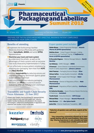 Bo Apr UP
                                                                                                                       27 V E
                                                                                                                        ok il 2 TO
                 Presents




                                                                                                                         SA


                                                                                                                          & 012 €5
                                                                                                                            P a a 00
                                                                                                                               y nd
                                                                                                                                by
                 Pharmaceutical
                 Packaging and Labelling
                                                               Summit 2012
DATE:                                     VENUE:                                    Pre-Conference Focus Afternoon:
26 - 27 June, 2012                        Grand Hotel Les Trois Rois, Basel,        25 June, 2012
                                          Switzerland
 Prepare for the Falsified Medicines Directive, maximise patient compliance
 and protect your supply chain

 Benefits of attending                                         Expert speaker panel includes:
 r	Implement the forthcoming Falsified                         Walter Bisson – Global Programme Manager – Novartis
 	 Medicines Directive effectively with guidance 	             Pharma AG (EFPIA representative)
 	 from, SwissMedic, MHRA and senior EFPIA 	                   Mathieu Aman - Global Program Manager « Coding,
 	 representatives                                             Serialization and Tracking & Tracing - F. Hoffmann-La
 r	Maximise your track and track system                        Roche Ltd (EFPIA representative)
 	 by understand the pitfalls, as well as the                  Dr Ruxandra Rogosca – Medical Manager Balkans – Reckitt
 	 advantages of these systems with an exclusive 	             Benckiser
 	 case study showcasing implementation in Turkey.             Ian Holloway – DMRC Manager – MHRA
 r	Cost-effectively increase patient compliance by 	           Al Iannuzzi – Senior Director in worldwide Environment,
 	 adapting your packaging: learn how from HCPC 	              Health & Safety department – Johnson & Johnson
 	 and Novo Nordisk                                            Mark Freeman – Packaging Services Manger - Pfizer
 r	Increase sustainability by reducing volume and 	            Hicham Safine – Europe Quality Consultant – Eli Lilly
 	 upgrading packaging: benchmark against global 	
                                                               Tanvi Goel – Global Supply Chain Manager – Mylan
 	 leaders Johnson & Johnson
                                                               Pharmaceuticals
 r	Gain critical insight into industry packaging 	
                                                               Horst Kastrup – Director of Regulatory Affairs – Meda
 	 decisions: join Pfizer in a practical session 		            Pharmaceuticals
 	 evaluating different manufacturer’s technique.
                                                               Keith Howard – Regulatory Affairs Labelling – ViroPharma
                                                               SPRL

 Traceability and Supply Chain Security                        Dr Catherine Manigley – Head of Division Market Monitoring
                                                               of Medicines – SwissMedic
 Focus Afternoon | 25 June 2012
                                                               Tassilo Korab – Executive Director – HCPC Europe
 Protect your Supply chain by Joining GS1 representatives,
 a cross-industry track and track expert and industry          Michael Ritter – Project Manager – Novartis Pharma AG
 leaders Sandoz to discuss and advance in the newest           Mark Davison – CEO – Blue Sphere Health
 technologies, understand developments in legislation and
 examine case studies in this crucial area.                    Janice Kite – Director Healthcare Traceability – GS1


 2012 Sponsors
                                                               “Selection of speakers was well done, experts of the
                                                               industry!”
                                                                                       - Marietta Ulrich-Horn – Securikett

                                                                 “Very interesting-networking allowed me to meet
                                                                people dealing with the same problems I face every
                                                                day. Sharing experiences is very valuable and helps
                                                                            to analyse from another point of view”
                                                                                                             - UCB Worldwide




 T: +44 (0)20 7036 1300 F: +44 (0)20 7368 9301 E: Enquire@iqpc.co.uk W: www.pharmapackaginglabelling.com
 