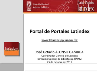 Portal de Portales Latindex www.latindex.ppl.unam.mx José Octavio ALONSO GAMBOA Coordinador General de Latindex Dirección General de Bibliotecas, UNAM 25 de octubre de 2011 