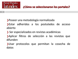 ¿Cómo se seleccionaron los portales? Poseer una metodología normalizada Estar adheridos a los postulados de acceso abierto Ser especializados en revistas académicas Aplicar filtros de selección a las revistas que difunden Usar protocolos que permitan la cosecha de datos  