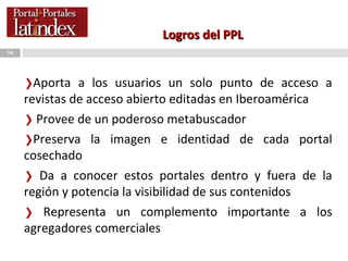 Logros del PPL Aporta a los usuarios un solo punto de acceso a revistas de acceso abierto editadas en Iberoamérica Provee de un poderoso m etabuscador  Preserva la imagen e identidad de cada portal cosechado Da a conocer estos portales dentro y fuera de la región y potencia la visibilidad de sus contenidos Representa un complemento importante a los agregadores comerciales 