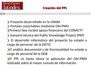 Creación del PPL Proyecto desarrollado en la UNAM Portales cosechables mediante OAI-PMH Primera fase recibió apoyo financiero del CONACYT  Asesoría técnica del Public Knowledge Project (PKP) El desarrollo informático del proyecto ha estado a cargo de personal  de la DGTIC  El análisis documental y de funcionalidad ha estado a cargo de personal de la DGB El PPL es hasta ahora la aplicación del OAI-PMH realizada sobre el mayor cúmulo de información 
