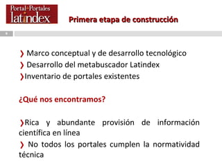 Primera etapa de construcción Marco conceptual y de desarrollo tecnológico Desarrollo del metabuscador Latindex  Inventario de portales existentes ¿Qué nos encontramos? Rica y abundante provisión de información científica en línea No todos los portales cumplen la normatividad técnica 