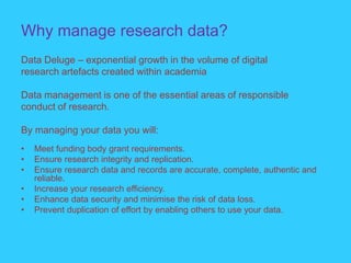 Why manage research data?
Data Deluge – exponential growth in the volume of digital
research artefacts created within academia
Data management is one of the essential areas of responsible
conduct of research.
By managing your data you will:
• Meet funding body grant requirements.
• Ensure research integrity and replication.
• Ensure research data and records are accurate, complete, authentic and
reliable.
• Increase your research efficiency.
• Enhance data security and minimise the risk of data loss.
• Prevent duplication of effort by enabling others to use your data.
 