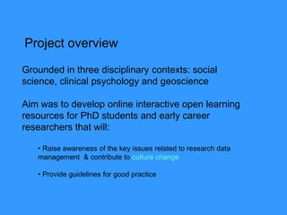 Grounded in three disciplinary contexts: social
science, clinical psychology and geoscience
Aim was to develop online interactive open learning
resources for PhD students and early career
researchers that will:
• Raise awareness of the key issues related to research data
management & contribute to culture change
• Provide guidelines for good practice
Project overview
 