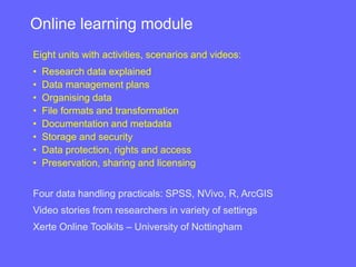 Eight units with activities, scenarios and videos:
• Research data explained
• Data management plans
• Organising data
• File formats and transformation
• Documentation and metadata
• Storage and security
• Data protection, rights and access
• Preservation, sharing and licensing
Four data handling practicals: SPSS, NVivo, R, ArcGIS
Video stories from researchers in variety of settings
Xerte Online Toolkits – University of Nottingham
Online learning module
 