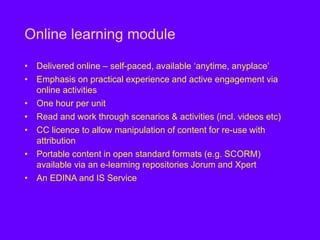 Online learning module
• Delivered online – self-paced, available ‘anytime, anyplace’
• Emphasis on practical experience and active engagement via
online activities
• One hour per unit
• Read and work through scenarios & activities (incl. videos etc)
• CC licence to allow manipulation of content for re-use with
attribution
• Portable content in open standard formats (e.g. SCORM)
available via an e-learning repositories Jorum and Xpert
• An EDINA and IS Service
 