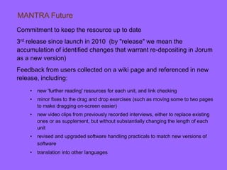 Commitment to keep the resource up to date
3rd release since launch in 2010 (by "release" we mean the
accumulation of identified changes that warrant re-depositing in Jorum
as a new version)
Feedback from users collected on a wiki page and referenced in new
release, including:
• new 'further reading' resources for each unit, and link checking
• minor fixes to the drag and drop exercises (such as moving some to two pages
to make dragging on-screen easier)
• new video clips from previously recorded interviews, either to replace existing
ones or as supplement, but without substantially changing the length of each
unit
• revised and upgraded software handling practicals to match new versions of
software
• translation into other languages
MANTRA Future
 