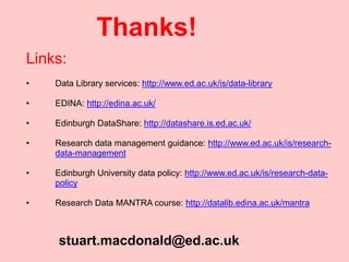 stuart.macdonald@ed.ac.uk
Thanks!
Links:
• Data Library services: http://www.ed.ac.uk/is/data-library
• EDINA: http://edina.ac.uk/
• Edinburgh DataShare: http://datashare.is.ed.ac.uk/
• Research data management guidance: http://www.ed.ac.uk/is/research-
data-management
• Edinburgh University data policy: http://www.ed.ac.uk/is/research-data-
policy
• Research Data MANTRA course: http://datalib.edina.ac.uk/mantra
 