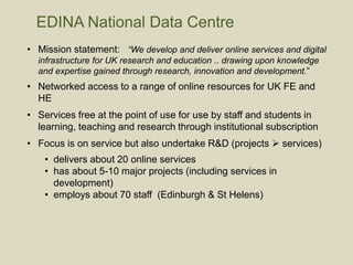 • Mission statement: “We develop and deliver online services and digital
infrastructure for UK research and education .. drawing upon knowledge
and expertise gained through research, innovation and development.”
• Networked access to a range of online resources for UK FE and
HE
• Services free at the point of use for use by staff and students in
learning, teaching and research through institutional subscription
• Focus is on service but also undertake R&D (projects  services)
• delivers about 20 online services
• has about 5-10 major projects (including services in
development)
• employs about 70 staff (Edinburgh & St Helens)
EDINA National Data Centre
 