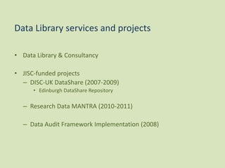 • Data Library & Consultancy
• JISC-funded projects
– DISC-UK DataShare (2007-2009)
• Edinburgh DataShare Repository
– Research Data MANTRA (2010-2011)
– Data Audit Framework Implementation (2008)
Data Library services and projects
 