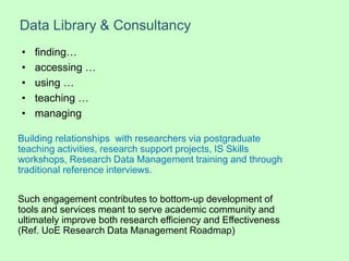 Data Library & Consultancy
Building relationships with researchers via postgraduate
teaching activities, research support projects, IS Skills
workshops, Research Data Management training and through
traditional reference interviews.
Such engagement contributes to bottom-up development of
tools and services meant to serve academic community and
ultimately improve both research efficiency and Effectiveness
(Ref. UoE Research Data Management Roadmap)
• finding…
• accessing …
• using …
• teaching …
• managing
 