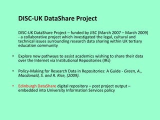 DISC-UK DataShare Project
DISC-UK DataShare Project – funded by JISC (March 2007 – March 2009)
- a collaborative project which investigated the legal, cultural and
technical issues surrounding research data sharing within UK tertiary
education community
• Explore new pathways to assist academics wishing to share their data
over the Internet via Institutional Repositories (IRs)
• Policy-Making for Research Data in Repositories: A Guide - Green, A.,
Macdonald, S. and R. Rice, (2009).
• Edinburgh DataShare digital repository – post project output –
embedded into University Information Services policy
 