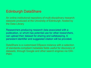 Edinburgh DataShare
An online institutional repository of multi-disciplinary research
datasets produced at the University of Edinburgh, hosted by
the Data Library
Researchers producing research data associated with a
publication, or which has potential use for other researchers,
can upload their dataset for sharing and safekeeping. A
persistent identifier and suggested citation will be provided.
DataShare is a customised DSpace instance with a selection
of standards-compliant metadata fields useful for discovery of
datasets, through Google and other search engines via OAI-
PMH.
 