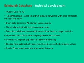 Edinburgh Datashare – technical development
• DSpace Version 3.2
• Embargo option - coded to restrict full data download with open metadata
until specified date
• Open Data Commons Attribution License option
• Theme aligned with University corporate style
• Extension to DSpace to record bitstream downloads in usage statistics
• Implementation of JACS for assigning keyword to content
• Download All option (zip file of all item components)
• Citation field automatically generated based on specified metadata values
• Dublin Core-based metadata schema for datasets
 