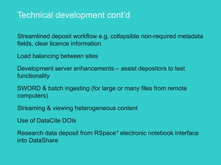 Technical development cont’d
Streamlined deposit workflow e.g. collapsible non-required metadata
fields, clear licence information
Load balancing between sites
Development server enhancements – assist depositors to test
functionality
SWORD & batch ingesting (for large or many files from remote
computers)
Streaming & viewing heterogeneous content
Use of DataCite DOIs
Research data deposit from RSpace* electronic notebook interface
into DataShare
 