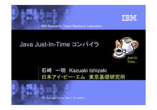 IBM Research, Tokyo Research Laboratory

Java Just-In-Time コンパイラ
Just In
Time...

石崎 一明 Kazuaki Ishizaki
日本アイ・ビー・エム 東京基礎研究所

PPL Summer School 2004 | 9/14/2004 |

© 2002 IBM Corporation

 