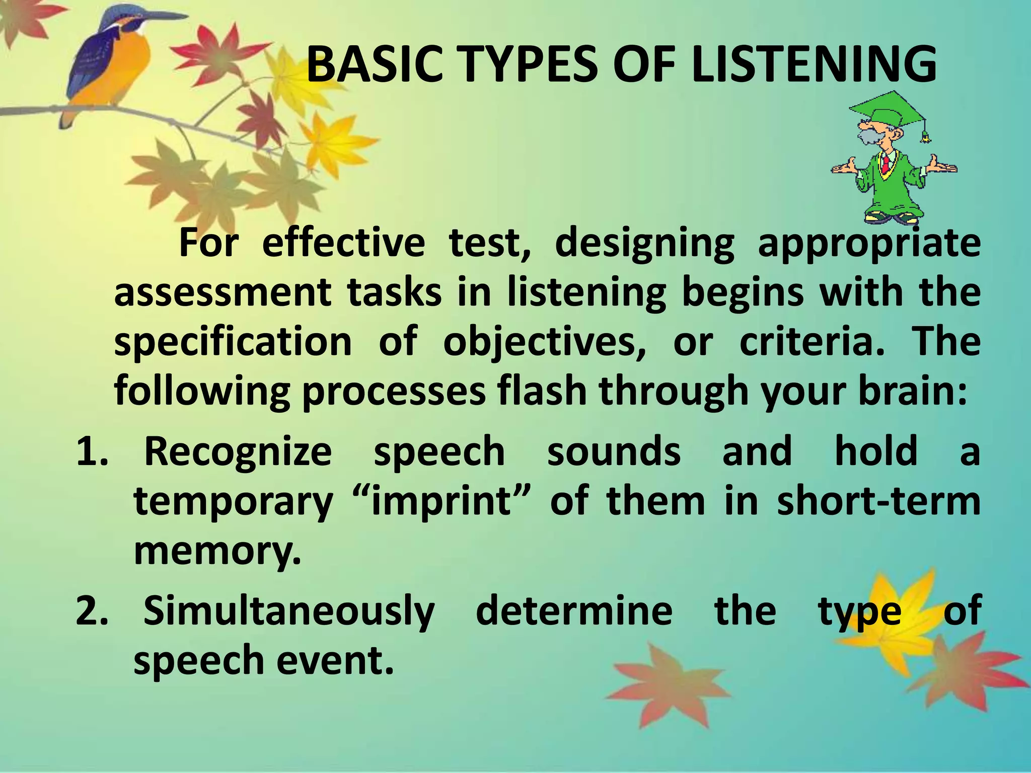 BASIC TYPES OF LISTENING
For effective test, designing appropriate
assessment tasks in listening begins with the
specification of objectives, or criteria. The
following processes flash through your brain:
1. Recognize speech sounds and hold a
temporary “imprint” of them in short-term
memory.
2. Simultaneously determine the type of
speech event.
 