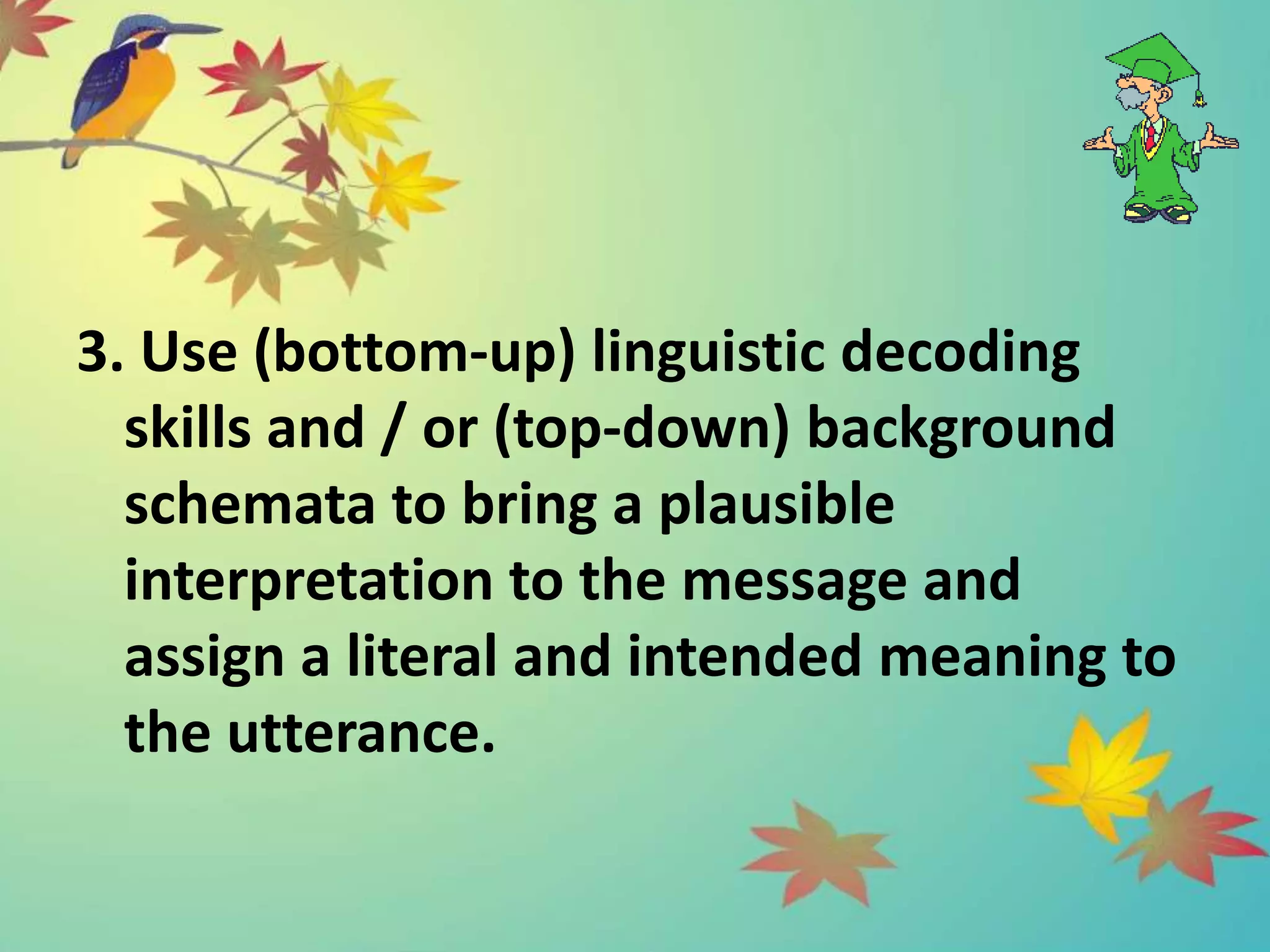3. Use (bottom-up) linguistic decoding
skills and / or (top-down) background
schemata to bring a plausible
interpretation to the message and
assign a literal and intended meaning to
the utterance.
 