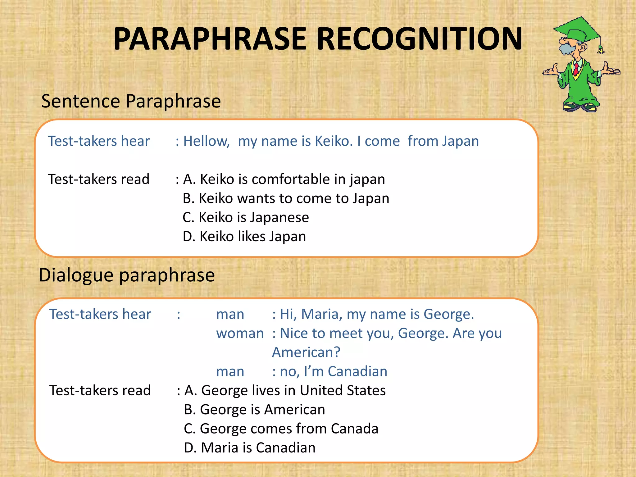 PARAPHRASE RECOGNITION
Sentence Paraphrase
Test-takers hear : Hellow, my name is Keiko. I come from Japan
Test-takers read : A. Keiko is comfortable in japan
B. Keiko wants to come to Japan
C. Keiko is Japanese
D. Keiko likes Japan
Dialogue paraphrase
Test-takers hear : man : Hi, Maria, my name is George.
woman : Nice to meet you, George. Are you
American?
man : no, I’m Canadian
Test-takers read : A. George lives in United States
B. George is American
C. George comes from Canada
D. Maria is Canadian
 
