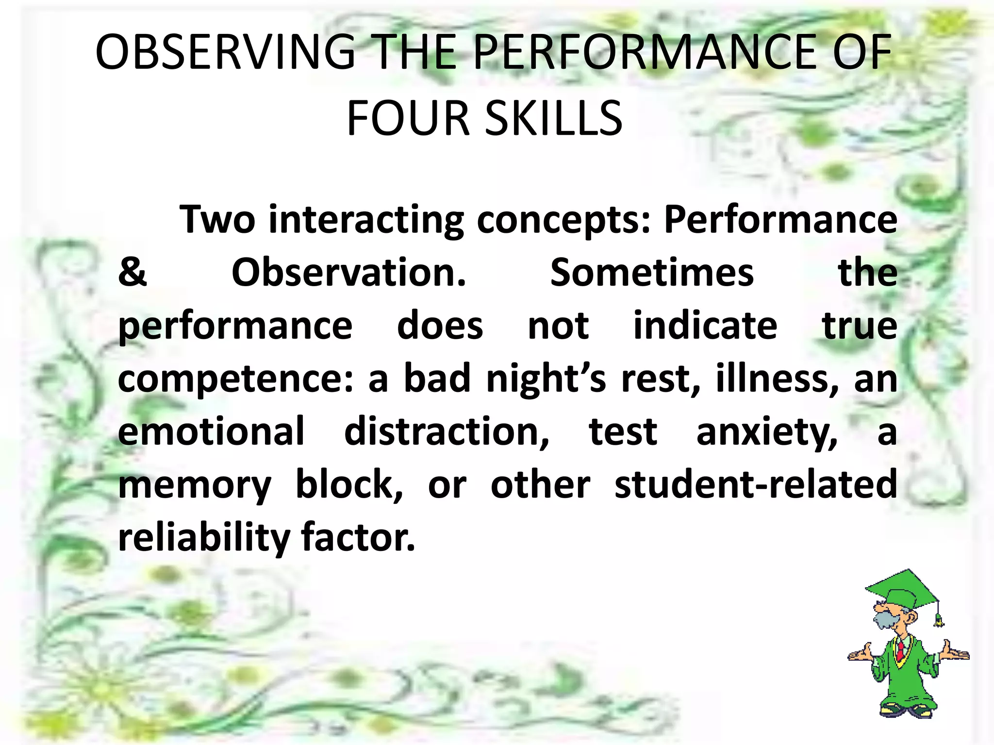 OBSERVING THE PERFORMANCE OF
FOUR SKILLS
Two interacting concepts: Performance
& Observation. Sometimes the
performance does not indicate true
competence: a bad night’s rest, illness, an
emotional distraction, test anxiety, a
memory block, or other student-related
reliability factor.
 