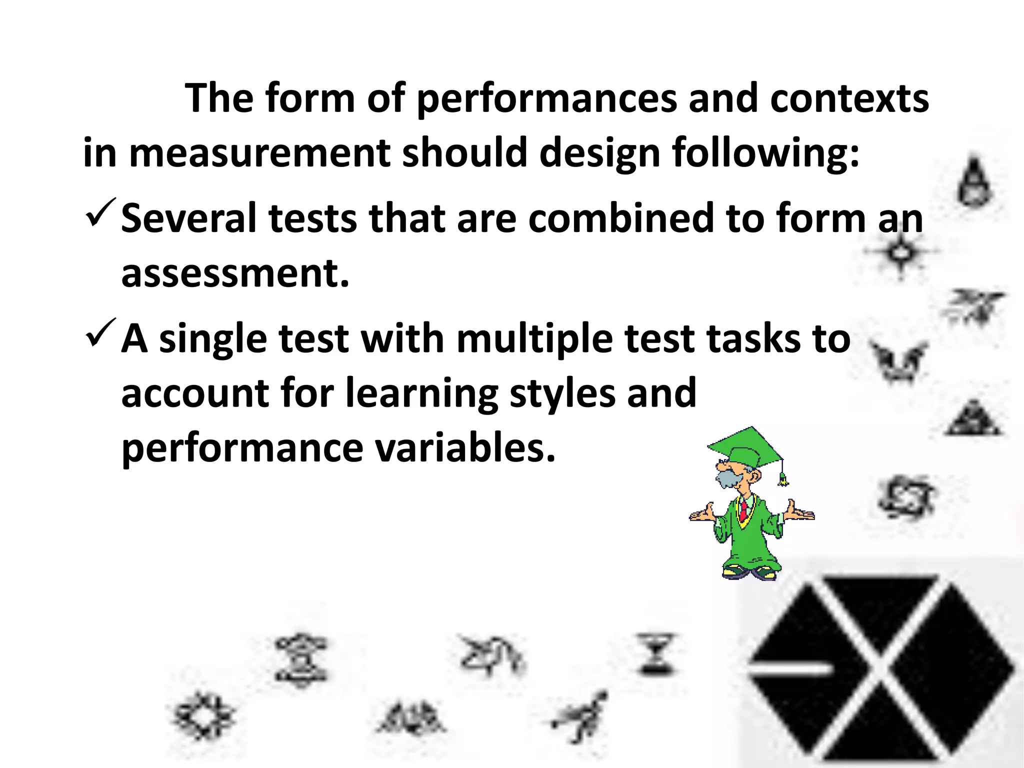 The form of performances and contexts
in measurement should design following:
Several tests that are combined to form an
assessment.
A single test with multiple test tasks to
account for learning styles and
performance variables.
 