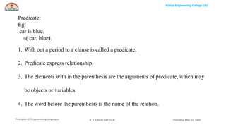 Aditya Engineering College (A)
Principles of Programming Languages Thursday, May 21, 2020R S S RAJU BATTULA
Predicate:
Eg:
car is blue.
is( car, blue).
1. With out a period to a clause is called a predicate.
2. Predicate express relationship.
3. The elements with in the parenthesis are the arguments of predicate, which may
be objects or variables.
4. The word before the parenthesis is the name of the relation.
 