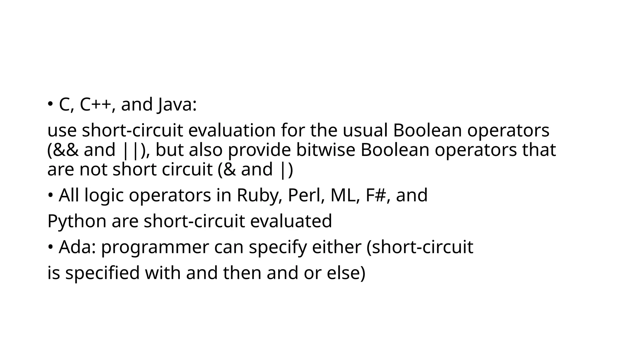 • C, C++, and Java:
use short-circuit evaluation for the usual Boolean operators
(&& and ||), but also provide bitwise Boolean operators that
are not short circuit (& and |)
• All logic operators in Ruby, Perl, ML, F#, and
Python are short-circuit evaluated
• Ada: programmer can specify either (short-circuit
is specified with and then and or else)
 