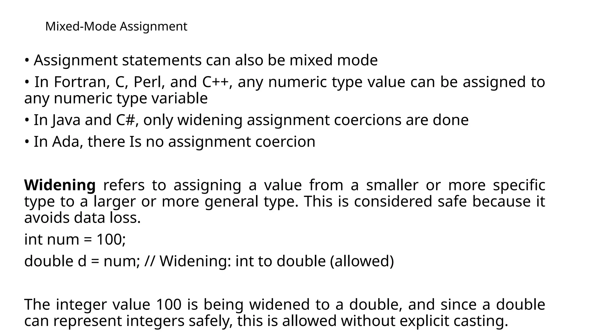 Mixed-Mode Assignment
• Assignment statements can also be mixed mode
• In Fortran, C, Perl, and C++, any numeric type value can be assigned to
any numeric type variable
• In Java and C#, only widening assignment coercions are done
• In Ada, there Is no assignment coercion
Widening refers to assigning a value from a smaller or more specific
type to a larger or more general type. This is considered safe because it
avoids data loss.
int num = 100;
double d = num; // Widening: int to double (allowed)
The integer value 100 is being widened to a double, and since a double
can represent integers safely, this is allowed without explicit casting.
 