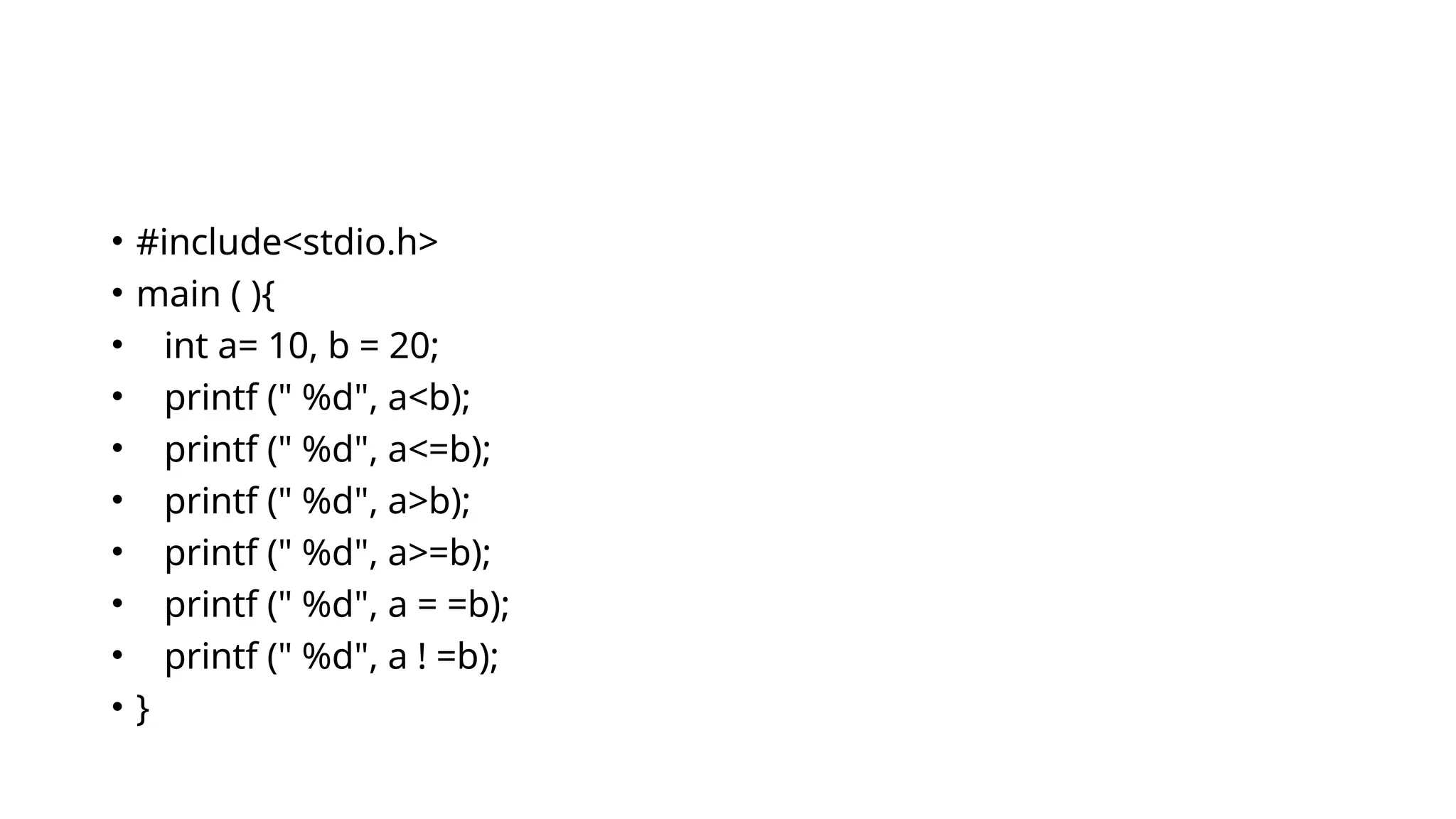 • #include<stdio.h>
• main ( ){
• int a= 10, b = 20;
• printf (" %d", a<b);
• printf (" %d", a<=b);
• printf (" %d", a>b);
• printf (" %d", a>=b);
• printf (" %d", a = =b);
• printf (" %d", a ! =b);
• }
 