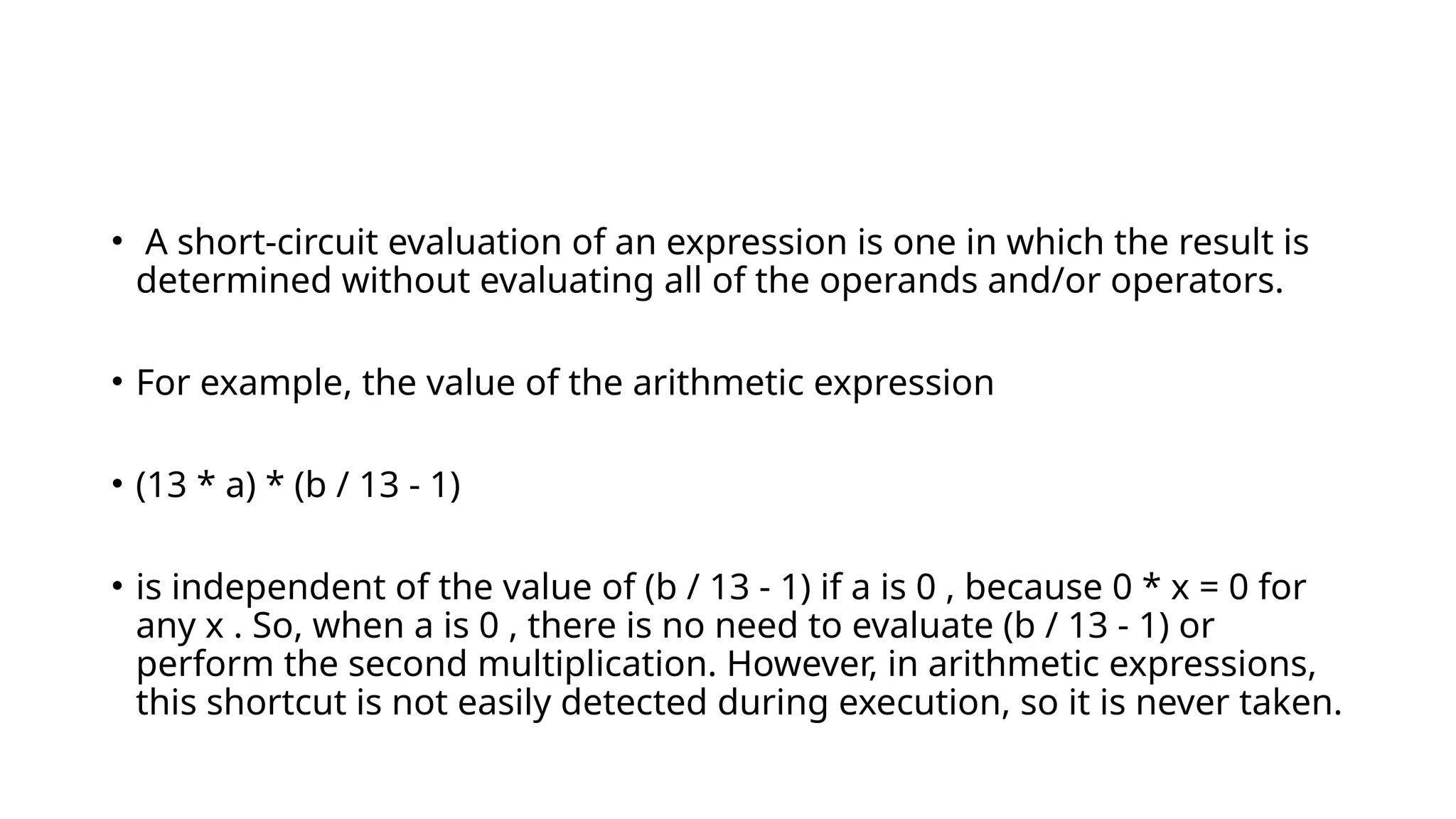 • A short-circuit evaluation of an expression is one in which the result is
determined without evaluating all of the operands and/or operators.
• For example, the value of the arithmetic expression
• (13 * a) * (b / 13 - 1)
• is independent of the value of (b / 13 - 1) if a is 0 , because 0 * x = 0 for
any x . So, when a is 0 , there is no need to evaluate (b / 13 - 1) or
perform the second multiplication. However, in arithmetic expressions,
this shortcut is not easily detected during execution, so it is never taken.
 
