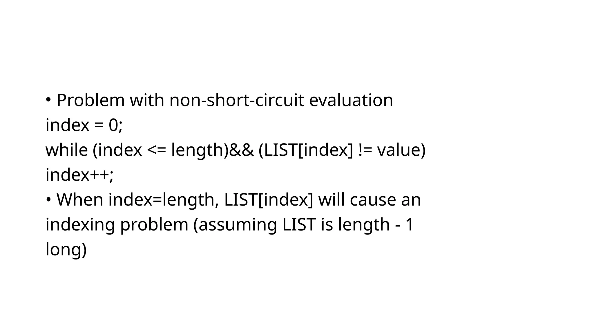 • Problem with non-short-circuit evaluation
index = 0;
while (index <= length)&& (LIST[index] != value)
index++;
• When index=length, LIST[index] will cause an
indexing problem (assuming LIST is length - 1
long)
 
