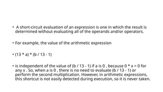 • A short-circuit evaluation of an expression is one in which the result is
determined without evaluating all of the operands and/or operators.
• For example, the value of the arithmetic expression
• (13 * a) * (b / 13 - 1)
• is independent of the value of (b / 13 - 1) if a is 0 , because 0 * x = 0 for
any x . So, when a is 0 , there is no need to evaluate (b / 13 - 1) or
perform the second multiplication. However, in arithmetic expressions,
this shortcut is not easily detected during execution, so it is never taken.
 