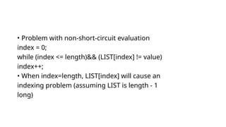 • Problem with non-short-circuit evaluation
index = 0;
while (index <= length)&& (LIST[index] != value)
index++;
• When index=length, LIST[index] will cause an
indexing problem (assuming LIST is length - 1
long)
 