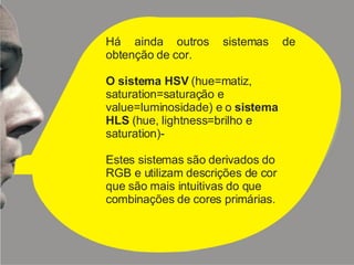 Há ainda outros sistemas de obtenção de cor. O sistema HSV  (hue=matiz, saturation=saturação e value=luminosidade) e o  sistema HLS  (hue, lightness=brilho e saturation)- Estes sistemas são derivados do RGB e utilizam descrições de cor que são mais intuitivas do que combinações de cores primárias. 