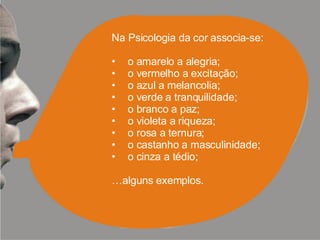 Na Psicologia da cor associa-se: o amarelo a alegria; o vermelho a excitação; o azul a melancolia; o verde a tranquilidade; o branco a paz; o violeta a riqueza; o rosa a ternura; o castanho a masculinidade; o cinza a tédio; … alguns exemplos. 